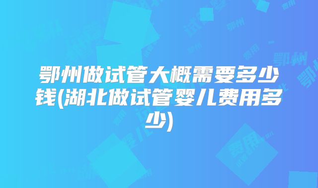 鄂州做试管大概需要多少钱(湖北做试管婴儿费用多少)