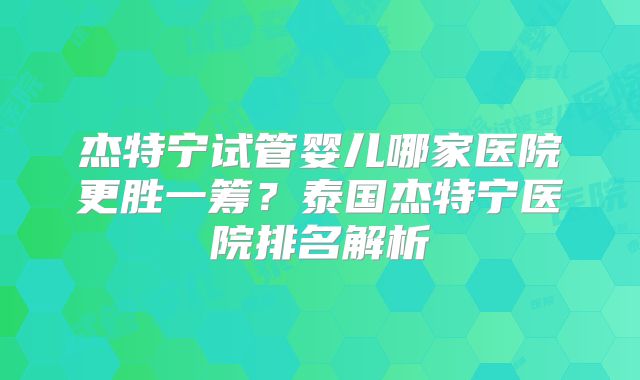 杰特宁试管婴儿哪家医院更胜一筹?泰国杰特宁医院排名解析