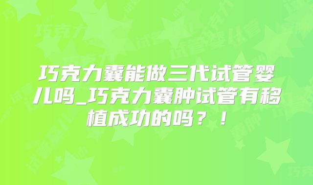 巧克力囊能做三代试管婴儿吗_巧克力囊肿试管有移植成功的吗?!