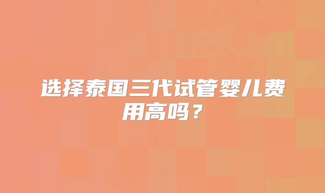 选择泰国三代试管婴儿费用高吗?