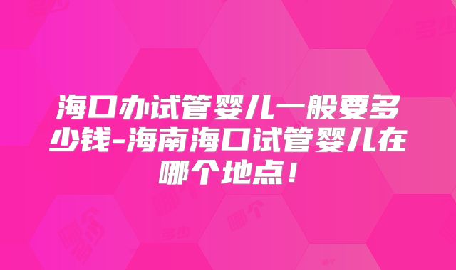 海口办试管婴儿一般要多少钱-海南海口试管婴儿在哪个地点!