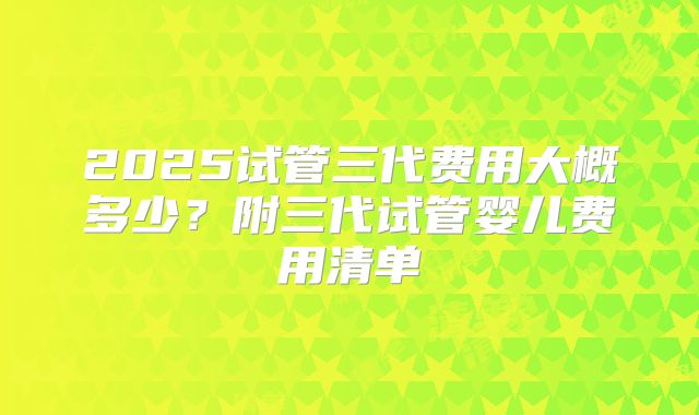 2025试管三代费用大概多少?附三代试管婴儿费用清单
