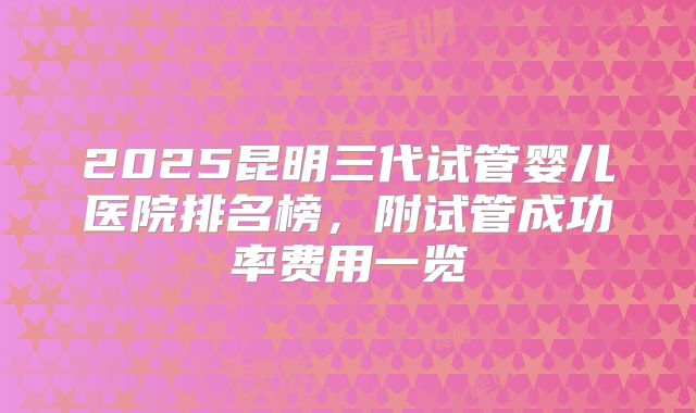 2025昆明三代试管婴儿医院排名榜，附试管成功率费用一览
