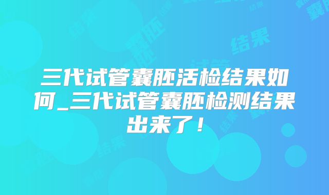 三代试管囊胚活检结果如何_三代试管囊胚检测结果出来了！