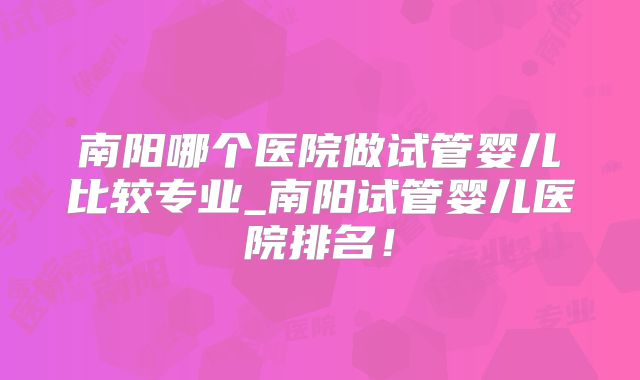 南阳哪个医院做试管婴儿比较专业_南阳试管婴儿医院排名！