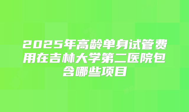 2025年高龄单身试管费用在吉林大学第二医院包含哪些项目