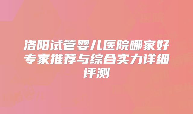 洛阳试管婴儿医院哪家好专家推荐与综合实力详细评测
