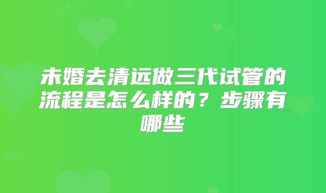 未婚去清远做三代试管的流程是怎么样的?步骤有哪些