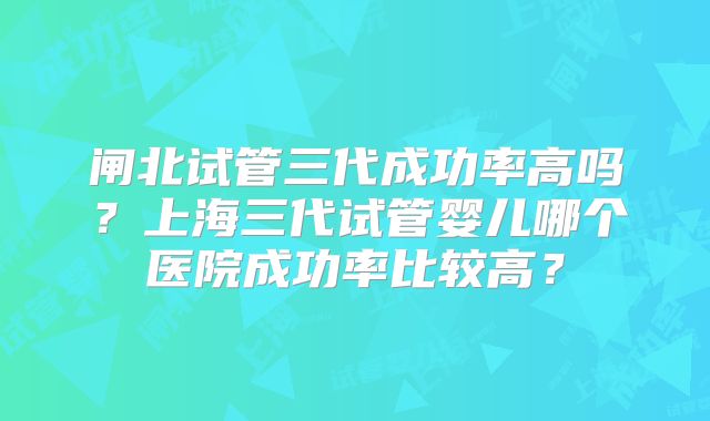 闸北试管三代成功率高吗？上海三代试管婴儿哪个医院成功率比较高？