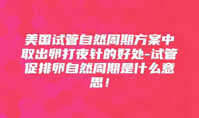 美国试管自然周期方案中取出卵打夜针的好处-试管促排卵自然周期是什么意思!