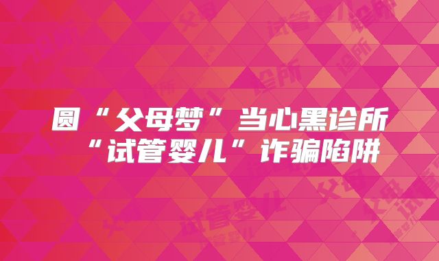 圆“父母梦”当心黑诊所“试管婴儿”诈骗陷阱