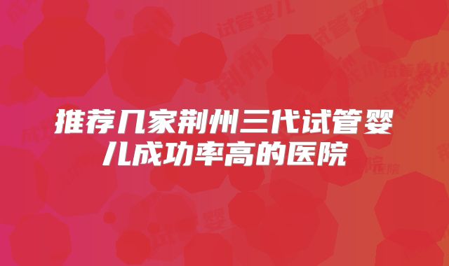 推荐几家荆州三代试管婴儿成功率高的医院