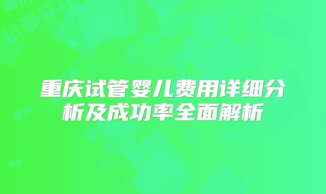 重庆试管婴儿费用详细分析及成功率全面解析
