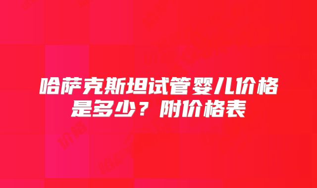 哈萨克斯坦试管婴儿价格是多少?附价格表