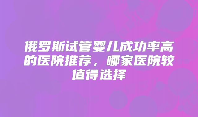 俄罗斯试管婴儿成功率高的医院推荐,哪家医院较值得选择