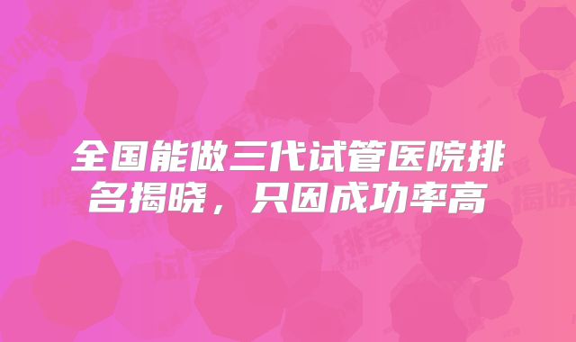 全国能做三代试管医院排名揭晓，只因成功率高