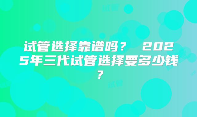 试管选择靠谱吗? 2025年三代试管选择要多少钱?