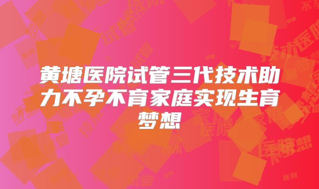 黄塘医院试管三代技术助力不孕不育家庭实现生育梦想