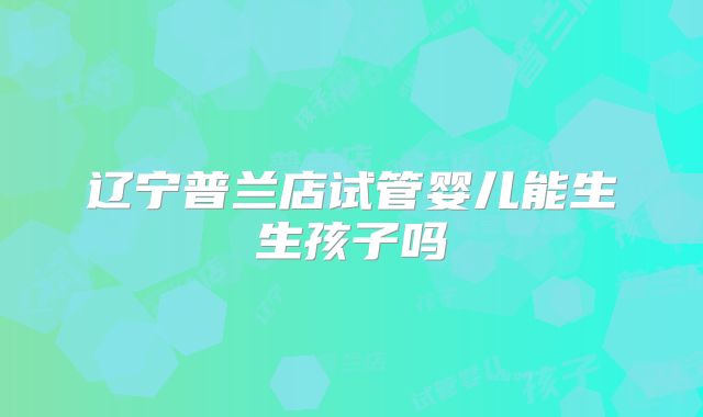 辽宁普兰店试管婴儿能生生孩子吗