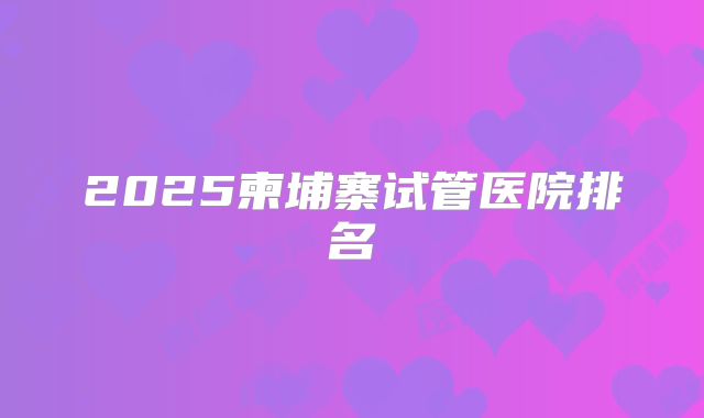 2025柬埔寨试管医院排名