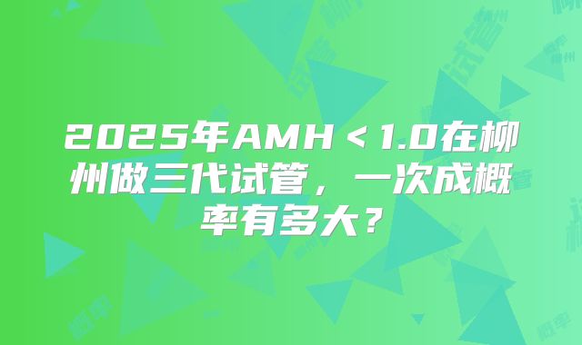 2025年AMH<1.0在柳州做三代试管,一次成概率有多大?