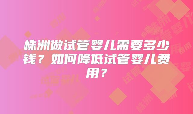 株洲做试管婴儿需要多少钱？如何降低试管婴儿费用？