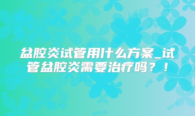 盆腔炎试管用什么方案_试管盆腔炎需要治疗吗？！
