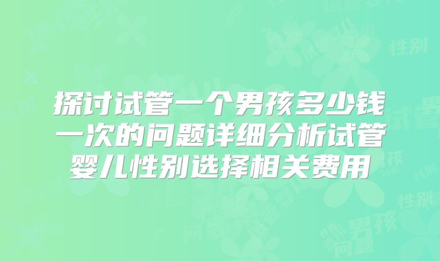 探讨试管一个男孩多少钱一次的问题详细分析试管婴儿性别选择相关费用