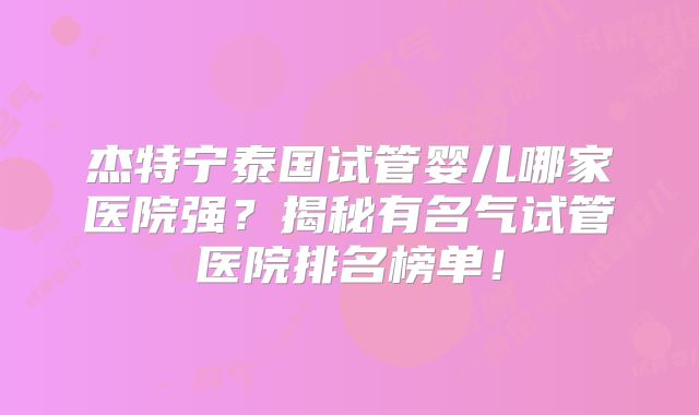 杰特宁泰国试管婴儿哪家医院强？揭秘有名气试管医院排名榜单！