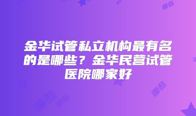 金华试管私立机构最有名的是哪些？金华民营试管医院哪家好
