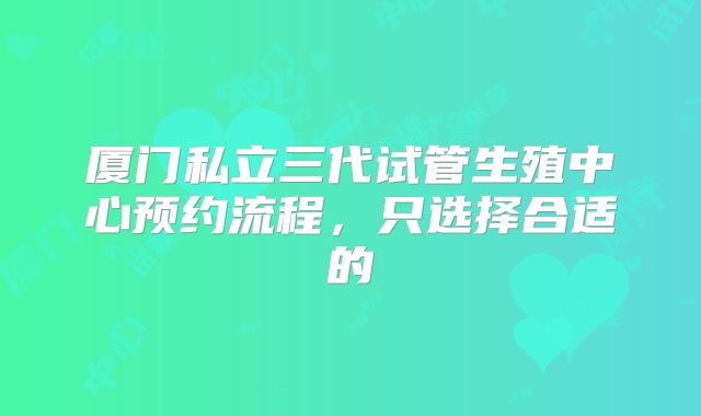 厦门私立三代试管生殖中心预约流程,只选择合适的