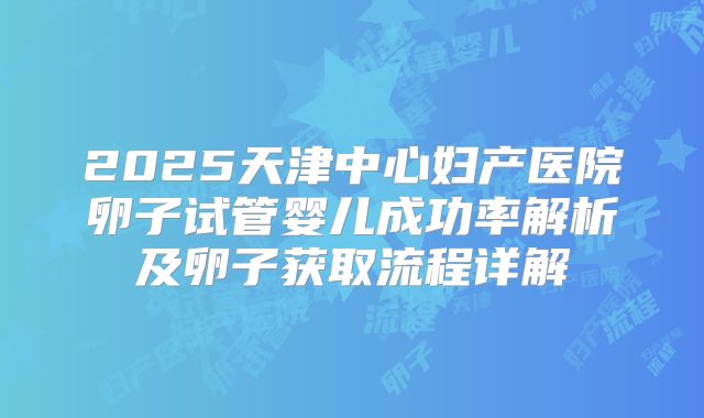 2025天津中心妇产医院卵子试管婴儿成功率解析及卵子获取流程详解