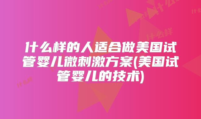 什么样的人适合做美国试管婴儿微刺激方案(美国试管婴儿的技术)
