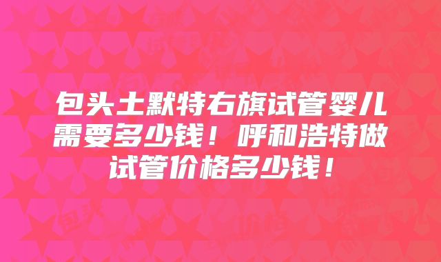 包头土默特右旗试管婴儿需要多少钱！呼和浩特做试管价格多少钱！