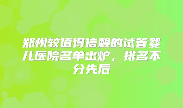 郑州较值得信赖的试管婴儿医院名单出炉,排名不分先后
