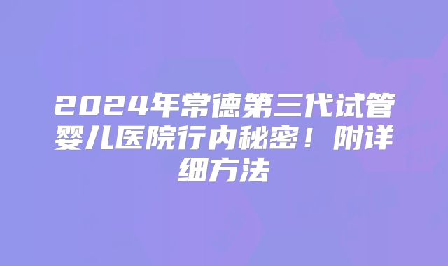 2024年常德第三代试管婴儿医院行内秘密！附详细方法
