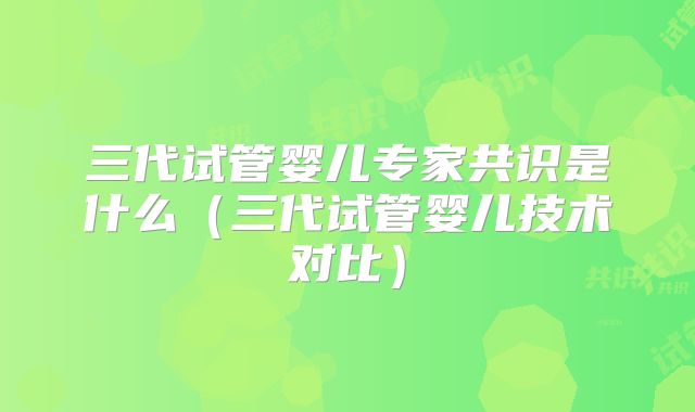 三代试管婴儿专家共识是什么(三代试管婴儿技术对比)