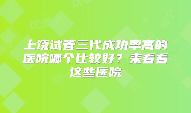 上饶试管三代成功率高的医院哪个比较好？来看看这些医院