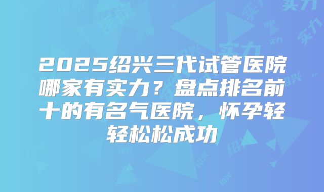 2025绍兴三代试管医院哪家有实力?盘点排名前十的有名气医院,怀孕轻轻松松成功
