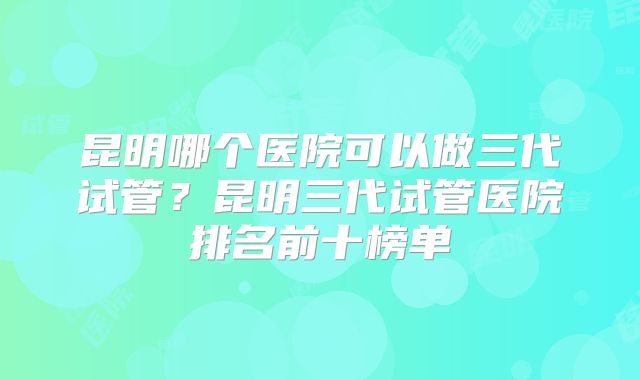 昆明哪个医院可以做三代试管？昆明三代试管医院排名前十榜单