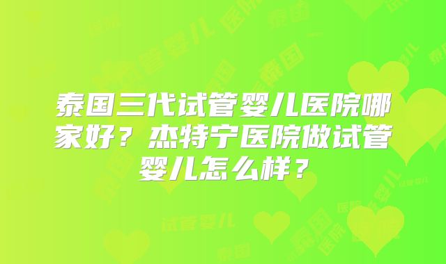 泰国三代试管婴儿医院哪家好?杰特宁医院做试管婴儿怎么样?