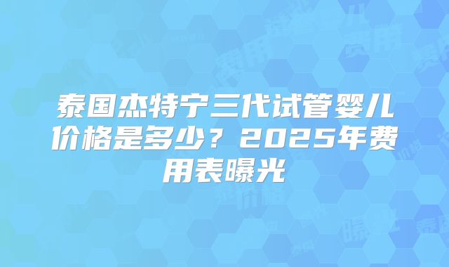泰国杰特宁三代试管婴儿价格是多少?2025年费用表曝光