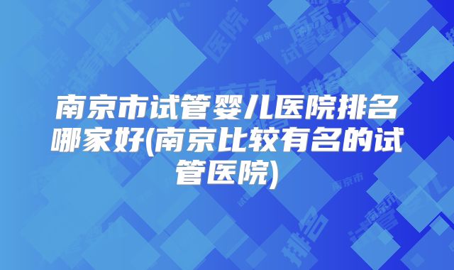 南京市试管婴儿医院排名哪家好(南京比较有名的试管医院)