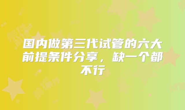 国内做第三代试管的六大前提条件分享,缺一个都不行