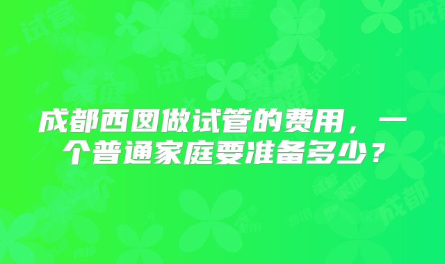 成都西囡做试管的费用,一个普通家庭要准备多少?
