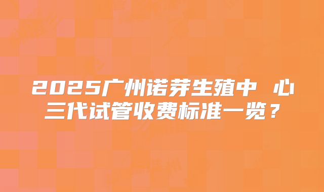 2025广州诺芽生殖中 心三代试管收费标准一览？