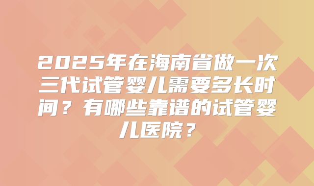 2025年在海南省做一次三代试管婴儿需要多长时间？有哪些靠谱的试管婴儿医院？
