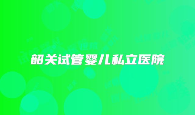 韶关试管婴儿私立医院