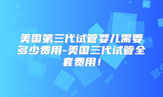 美国第三代试管婴儿需要多少费用-美国三代试管全套费用！