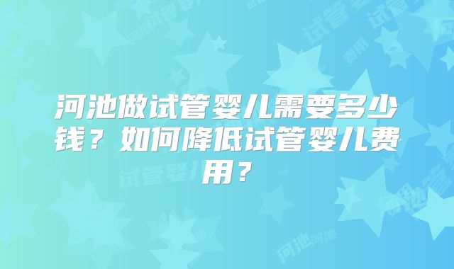 河池做试管婴儿需要多少钱?如何降低试管婴儿费用?